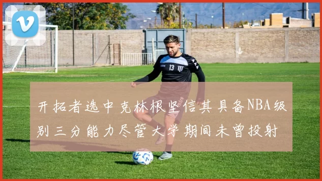 开拓者选中克林根坚信其具备NBA级别三分能力尽管大学期间未曾投射