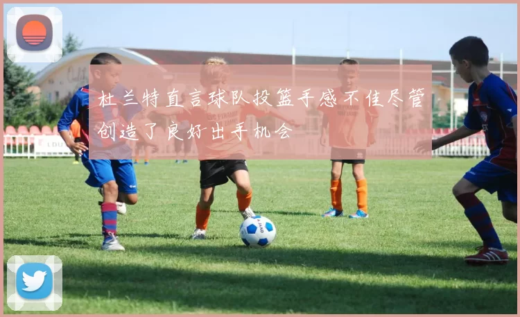 杜兰特直言球队投篮手感不佳尽管创造了良好出手机会