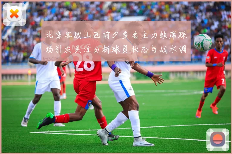 北京客战山西前夕多名主力缺席踩场引发关注分析球员状态与战术调整