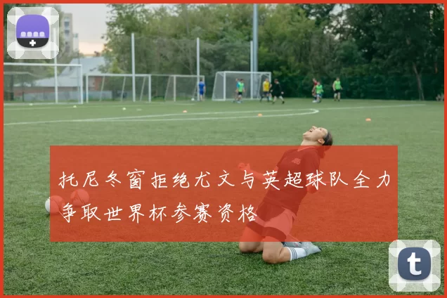 托尼冬窗拒绝尤文与英超球队全力争取世界杯参赛资格