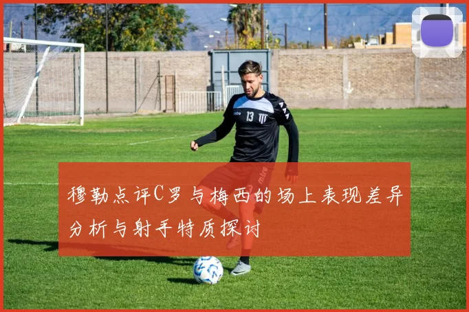 穆勒点评C罗与梅西的场上表现差异分析与射手特质探讨