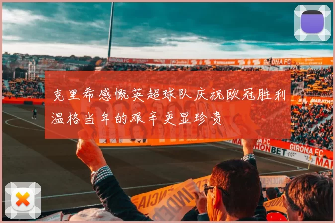 克里希感慨英超球队庆祝欧冠胜利温格当年的艰辛更显珍贵